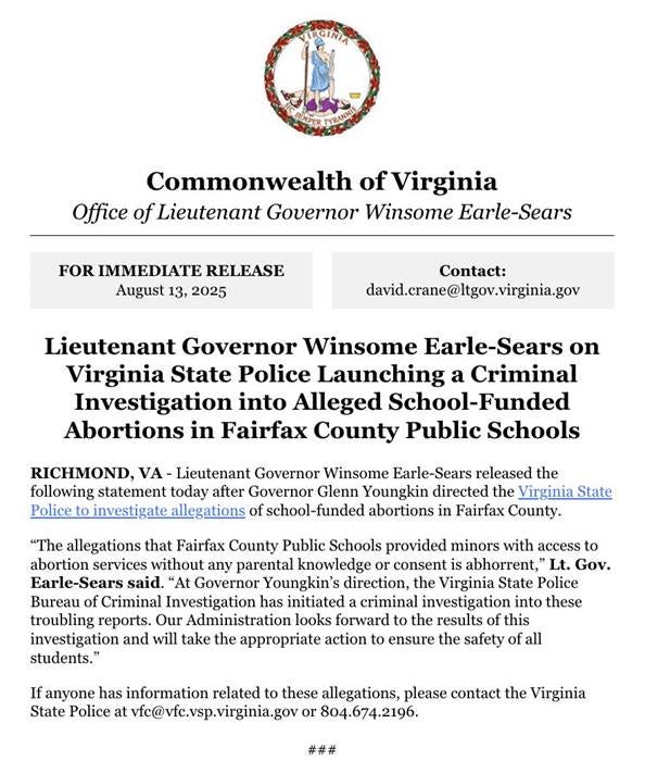 The image features an official letterhead from the Commonwealth of Virginia, Office of Lieutenant Governor Winsome Earle-Sears, with the Virginia state seal at the top. It includes a "FOR IMMEDIATE RELEASE" header dated August 13, 2025, and details a statement about the Virginia State Police launching a criminal investigation into alleged school-funded abortions in Fairfax County. The text mentions Winsome Earle-Sears and addresses serious allegations, aligning with her social media post condemning the situation and promising action for student safety. No platform watermarks are present, and the composition is formal, with clear, well-spaced text on a white background. The image features an official letterhead from the Commonwealth of Virginia, Office of Lieutenant Governor Winsome Earle-Sears, with the Virginia state seal at the top. It includes a "FOR IMMEDIATE RELEASE" header dated August 13, 2025, and details a statement about the Virginia State Police launching a criminal investigation into alleged school-funded abortions in Fairfax County. The text mentions Winsome Earle-Sears and addresses serious allegations, aligning with her social media post condemning the situation and promising action for student safety. No platform watermarks are present, and the composition is formal, with clear, well-spaced text on a white background.